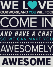 We love our work, and you will too.  Come in and have a chat so we can make you awesomely awesome